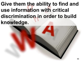 Give them the ability to find and use information with critical discrimination in order to build knowledge. 