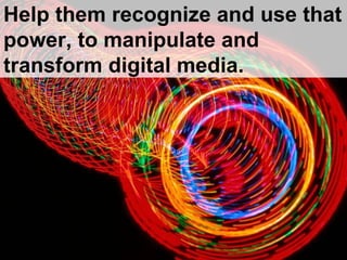 Help them recognize and use that power, to manipulate and transform digital media. 
