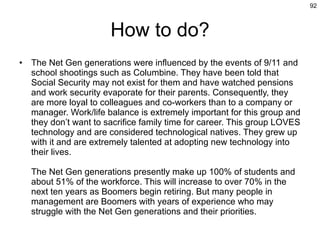 How to do? The Net Gen generations were influenced by the events of 9/11 and school shootings such as Columbine. They have been told that Social Security may not exist for them and have watched pensions and work security evaporate for their parents. Consequently, they are more loyal to colleagues and co-workers than to a company or manager. Work/life balance is extremely important for this group and they don’t want to sacrifice family time for career. This group LOVES technology and are considered technological natives. They grew up with it and are extremely talented at adopting new technology into their lives. The Net Gen generations presently make up 100% of students and about 51% of the workforce. This will increase to over 70% in the next ten years as Boomers begin retiring. But many people in management are Boomers with years of experience who may struggle with the Net Gen generations and their priorities. 
