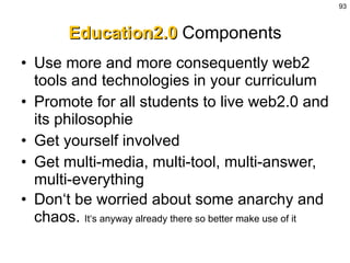 Education2.0  Components Use more and more consequently web2 tools and technologies in your curriculum  Promote for all students to live web2.0 and its philosophie Get yourself involved Get multi-media, multi-tool, multi-answer, multi-everything Don‘t be worried about some anarchy and chaos.  It‘s anyway already there so better make use of it 