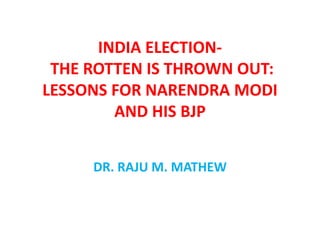 INDIA ELECTION-
THE ROTTEN IS THROWN OUT:
LESSONS FOR NARENDRA MODI
AND HIS BJP
DR. RAJU M. MATHEW
 