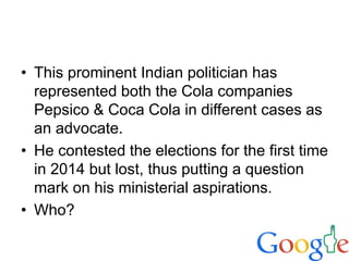 • This prominent Indian politician has
represented both the Cola companies
Pepsico & Coca Cola in different cases as
an advocate.
• He contested the elections for the first time
in 2014 but lost, thus putting a question
mark on his ministerial aspirations.
• Who?
 