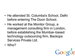 • He attended St. Columba's School, Delhi
before entering The Doon School.
• He worked at the Monitor Group, a
management consulting firm in London,
before establishing the Mumbai–based
technology outsourcing firm, Backops
Services Private Ltd.
• Who?
 