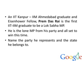 • An IIT Kanpur – IIM Ahmedabad graduate and
Eisenhower Fellow, Prem Das Rai is the first
IIT-IIM graduate to be a Lok Sabha MP.
• He is the lone MP from his party and all set to
win this time.
• Name the party he represents and the state
he belongs to.
 
