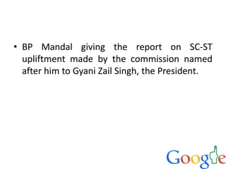 • BP Mandal giving the report on SC-ST
upliftment made by the commission named
after him to Gyani Zail Singh, the President.
 