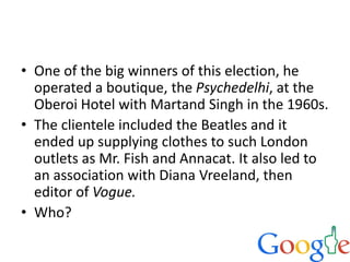 • One of the big winners of this election, he
operated a boutique, the Psychedelhi, at the
Oberoi Hotel with Martand Singh in the 1960s.
• The clientele included the Beatles and it
ended up supplying clothes to such London
outlets as Mr. Fish and Annacat. It also led to
an association with Diana Vreeland, then
editor of Vogue.
• Who?
 