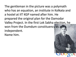 The gentleman in the picture was a polymath
who has an equation, an institute in Kolkata and
a hostel at IIT KGP named after him. He
prepared the original plan for the Damodar
Valley Project. In the first Lok Sabha election, he
won from the Dumdum constituency as an
independent.
Name him.
 