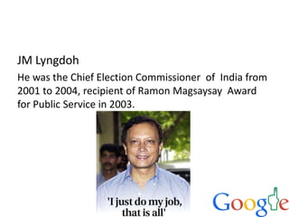 JM Lyngdoh
He was the Chief Election Commissioner of India from
2001 to 2004, recipient of Ramon Magsaysay Award
for Public Service in 2003.
 