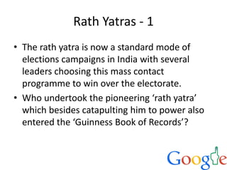 Rath Yatras - 1
• The rath yatra is now a standard mode of
elections campaigns in India with several
leaders choosing this mass contact
programme to win over the electorate.
• Who undertook the pioneering ‘rath yatra’
which besides catapulting him to power also
entered the ‘Guinness Book of Records’?
 