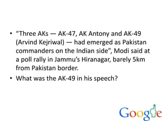 • “Three AKs — AK-47, AK Antony and AK-49
(Arvind Kejriwal) — had emerged as Pakistan
commanders on the Indian side”, Modi said at
a poll rally in Jammu’s Hiranagar, barely 5km
from Pakistan border.
• What was the AK-49 in his speech?
 
