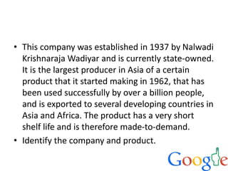• This company was established in 1937 by Nalwadi
Krishnaraja Wadiyar and is currently state-owned.
It is the largest producer in Asia of a certain
product that it started making in 1962, that has
been used successfully by over a billion people,
and is exported to several developing countries in
Asia and Africa. The product has a very short
shelf life and is therefore made-to-demand.
• Identify the company and product.
 