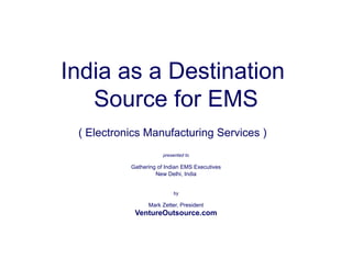 India as a Destination 
Source for EMS 
( Electronics Manufacturing Services ) 
presented to 
Gathering of Indian EMS Executives 
New Delhi, India 
by 
Mark Zetter, President 
VentureOutsource.com 
 