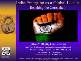 India Emerging as a Global Leader
Reaching the Unreached
Dr.C.Muthuraja, M.A., M.Phil., PhD
Head, Post Graduate and Research Department of Economics
The American College, Madurai - 625 002, TAMIL NADU
Life Member, IIPA, New Delhi
(cmuthuraja@gmail.com) - (M-09486373765)
(Presented at Annual Prelude Conference 2022 of IIPA, New Delhi organized at Mannar Thirumalai Naickar College,
Madurai, Tamil Nadu on 27.09.2022)
SINCE 1881
 