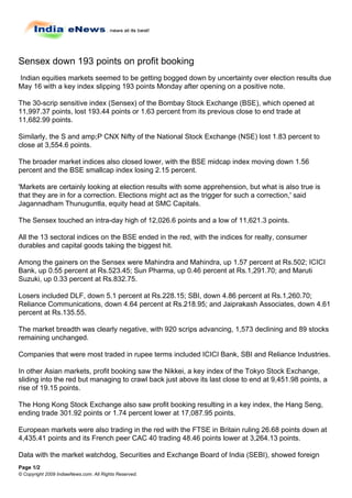 Sensex down 193 points on profit booking
Indian equities markets seemed to be getting bogged down by uncertainty over election results due
May 16 with a key index slipping 193 points Monday after opening on a positive note.

The 30-scrip sensitive index (Sensex) of the Bombay Stock Exchange (BSE), which opened at
11,997.37 points, lost 193.44 points or 1.63 percent from its previous close to end trade at
11,682.99 points.

Similarly, the S and amp;P CNX Nifty of the National Stock Exchange (NSE) lost 1.83 percent to
close at 3,554.6 points.

The broader market indices also closed lower, with the BSE midcap index moving down 1.56
percent and the BSE smallcap index losing 2.15 percent.

'Markets are certainly looking at election results with some apprehension, but what is also true is
that they are in for a correction. Elections might act as the trigger for such a correction,' said
Jagannadham Thunuguntla, equity head at SMC Capitals.

The Sensex touched an intra-day high of 12,026.6 points and a low of 11,621.3 points.

All the 13 sectoral indices on the BSE ended in the red, with the indices for realty, consumer
durables and capital goods taking the biggest hit.

Among the gainers on the Sensex were Mahindra and Mahindra, up 1.57 percent at Rs.502; ICICI
Bank, up 0.55 percent at Rs.523.45; Sun Pharma, up 0.46 percent at Rs.1,291.70; and Maruti
Suzuki, up 0.33 percent at Rs.832.75.

Losers included DLF, down 5.1 percent at Rs.228.15; SBI, down 4.86 percent at Rs.1,260.70;
Reliance Communications, down 4.64 percent at Rs.218.95; and Jaiprakash Associates, down 4.61
percent at Rs.135.55.

The market breadth was clearly negative, with 920 scrips advancing, 1,573 declining and 89 stocks
remaining unchanged.

Companies that were most traded in rupee terms included ICICI Bank, SBI and Reliance Industries.

In other Asian markets, profit booking saw the Nikkei, a key index of the Tokyo Stock Exchange,
sliding into the red but managing to crawl back just above its last close to end at 9,451.98 points, a
rise of 19.15 points.

The Hong Kong Stock Exchange also saw profit booking resulting in a key index, the Hang Seng,
ending trade 301.92 points or 1.74 percent lower at 17,087.95 points.

European markets were also trading in the red with the FTSE in Britain ruling 26.68 points down at
4,435.41 points and its French peer CAC 40 trading 48.46 points lower at 3,264.13 points.

Data with the market watchdog, Securities and Exchange Board of India (SEBI), showed foreign
Page 1/2
© Copyright 2009 IndiaeNews.com. All Rights Reserved.
 