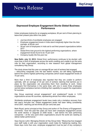 News Release


  Depressed Employee Engagement Stunts Global Business
                      Performance

Indian employees looking for an engaging workplace, 60 per cent of them planning to
leave their present jobs within five years

   •   Just two-thirds of worldwide employees are engaged
   •   Employee engagement levels in India stand marginally higher than the Asia
       average, at 68 per cent
   •   58 per cent of employees in India set to exit their present organizations before
       2017
   •   Global firms lose ground to the highest performing organizations, where
       engagement levels found to be 75 per cent
   •   Company loyalty hits five-year low

New Delhi, July 12, 2012: Global firms’ performance continues to be stunted, with
more than a third of employees across the world unwilling and unable to go the extra
mile for their organization, according to new research from global management
consultancy Hay Group.

The study shows that this year on average 66 per cent of workers feel engaged
– rebounding marginally over the last twelve months, but still falling significantly
behind the world’s highest performing companies (which boast engagement levels of
75 per cent).

More than a third of employees also reported that they are unable to perform
optimally, with an average of 33 per cent of workers claiming that barriers put in
place by the organization are preventing them from excelling at work. Indian
employers find themselves in the same boat, with one in every three employees
worried about workplace barriers inhibiting their capability to support the organization
for success.

Hay Group examined annual engagement1 and enablement2 levels in 1,610
organizations across 46 countries, representing almost five million employees.

Worldwide employee engagement levels have made only a tentative recovery from
last year’s five-year low. Global engagement levels had been falling consistently
since 2007, reaching just two-thirds (65 per cent) last year.

Mark Royal, senior principal at Hay Group and author of The Enemy of Engagement,
comments: “Over the past few years we have seen employee engagement across
the world decline or stagnate at 2008 levels – well behind the best performing
companies – at the very point when organizations around the world are needing to
deliver better performance.”

Says Gaurav Lahiri, Managing Director at Hay Group India: “Measuring how engaged
your staff really is with your organization could make for frightening reading. But,
these days more than ever, employee engagement must be part of any company’s

                                                                                      1
 