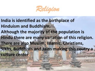 Religion
India is identified as the birthplace of
Hinduism and Buddhism.
Although the majority of the population is
Hindu there are many variation of this religion.
There are also Muslim, Islamic, Christians,
Sikhs, Buddhists and Jains making this coutry a
culture center
.