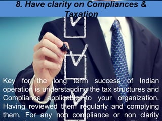 8. Have clarity on Compliances &
Taxation
Key for the long term success of Indian
operation is understanding the tax structures and
Compliance applicable to your organization.
Having reviewed them regularly and complying
them. For any non compliance or non clarity
 