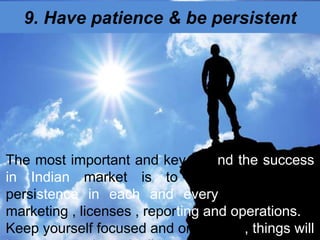 9. Have patience & be persistent
The most important and key behind the success
in Indian market is to have patience &
persistence in each and every activity be it
marketing , licenses , reporting and operations.
Keep yourself focused and on the job , things will
 