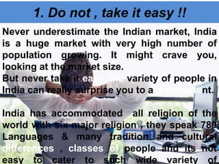 1. Do not , take it easy !!
Never underestimate the Indian market, India
is a huge market with very high number of
population growing. It might crave you,
looking at the market size.
But never take it easy, the variety of people in
India can really surprise you to a great extent.
India has accommodated all religion of the
world with six major religion , they speak 780
Languages & many tradition and cultural
differences , classes of people and its not
easy to cater to such wide variety of
 