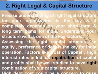 2. Right Legal & Capital Structure
Precise understanding of right legal structure
for your organization is the key & it
completely depends on your short term &
long term plans for India. Understand your
structure well is one of the key factors.
Assessing the right capital structure i.e
equity , preference or debt is the key for India
operation. Factors like Cost of Capital , High
interest rates in India & repatriation of capital
and profits shall be well studied to have right
combination of your capital structure.
 