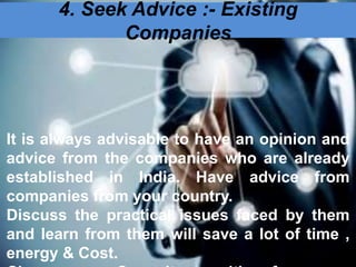 4. Seek Advice :- Existing
Companies
It is always advisable to have an opinion and
advice from the companies who are already
established in India. Have advice from
companies from your country.
Discuss the practical issues faced by them
and learn from them will save a lot of time ,
energy & Cost.
 