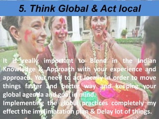 5. Think Global & Act local
It is really important to Blend in the Indian
Knowledge & Approach with your experience and
approach. You need to act locally in order to move
things faster and better way and keeping your
global agenda and goal in mind.
Implementing the global practices completely my
effect the implimatation plan & Delay lot of things.
 