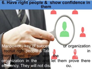 6. Have right people & show confidence in
them
Manpower , key of success for your organization
, recruit right people & Talent, have confidence in
them, Feed theme with the vision of your
organization in them and let them prove there
efficiency. They will not disappoint you.
 