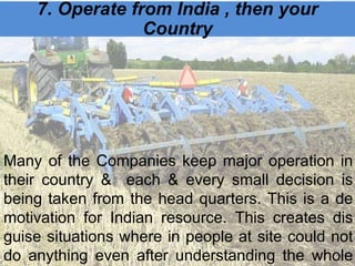 7. Operate from India , then your
Country
Many of the Companies keep major operation in
their country & each & every small decision is
being taken from the head quarters. This is a de
motivation for Indian resource. This creates dis
guise situations where in people at site could not
do anything even after understanding the whole
 