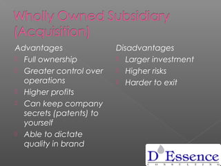 Advantages
 Full ownership
 Greater control over
operations
 Higher profits
 Can keep company
secrets (patents) to
yourself
 Able to dictate
quality in brand
Disadvantages
 Larger investment
 Higher risks
 Harder to exit
 