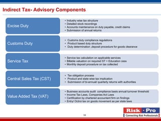 Indirect Tax- Advisory Components

                           •   Industry wise tax structure
                           •   Detailed stock recordings
 Excise Duty               •   Accounts maintenance on duty payable, credit claims
                           •   Submission of annual returns


                           • Customs duty compliance regulations
 Customs Duty              • Product based duty structure
                           • Duty determination ,deposit procedure for goods clearance



                           • Service tax calculation on applicable services
 Service Tax               • Billable valuation on required ST + Education cess
                           • Monthly deposit procedure on tax collected



                           • Tax obligation process
 Central Sales Tax (CST)   • Product and state wise tax implication
                           • Submission of bi-annual/ quarterly returns with authorities


                           •   Business accounts audit compliance basis annual turnover threshold
                           •   Income Tax Laws, Companies Act Laws
 Value Added Tax (VAT)     •   Certification by chartered accountant firm on findings
                           •   Entry/ Octroi tax on goods movement as per state laws




                                            18
 