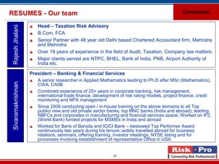 RESUMES - Our team                                                                              Credentials

                       Head – Taxation Risk Advisory
 Rajesh Jhalani

                       B.Com, FCA
                       Senior Partner with 48 year old Delhi based Chartered Accountant firm, Mehrotra
                        and Mehrotra
                       Over 19 years of experience in the field of Audit, Taxation, Company law matters.
                       Major clients served are NTPC, BHEL, Bank of India, PNB, Airport Authority of
                        India etc.

                    President – Banking & Financial Services
                       A senior researcher in Applied Mathematics leading to Ph.D after MSc (Mathematics),
 Sivaramakrishnan




                        CWA, CAIIB
                       Combined experience of 25+ years in corporate banking, risk management,
                        international trade finance, development of risk rating models, project finance, credit
                        monitoring and NPA management
                       Since 2006 conducting open / in-house training on the above domains to all Top
                        public/ new and old private sector banks, top MNC banks (India and abroad), leading
                        NBFCs and corporates in manufacturing and financial services space; Worked on IFC
                        (World Bank) funded projects for MSMEs in India and abroad
                       Worked for Bank of Baroda and ICICI Bank – bestowed Top Performer Award
                        continuously two years during his tenure; widely travelled abroad for business
                        relations, seminars, offering training, investor meetings, NYSE listing and for
                        processes involving establishment of representative Office in USA


                                                             27
 