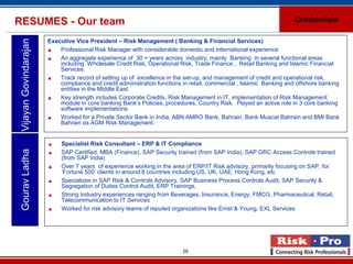 RESUMES - Our team                                                                                                   Credentials

                        Executive Vice President – Risk Management ( Banking & Financial Services)
 Vijayan Govindarajan

                           Professional Risk Manager with considerable domestic and international experience
                           An aggregate experience of 30 + years across industry, mainly Banking in several functional areas
                            including Wholesale Credit Risk, Operational Risk, Trade Finance , Retail Banking and Islamic Financial
                            Services.
                           Track record of setting up of excellence in the set-up, and management of credit and operational risk,
                            compliance and credit administration functions in retail, commercial , Islamic Banking and offshore banking
                            entities in the Middle East.
                           Key strength includes Corporate Credits, Risk Management in IT, implementation of Risk Management
                            module in core banking Bank’s Policies, procedures, Country Risk. Played an active role in 3 core banking
                            software implementations
                           Worked for a Private Sector Bank in India, ABN AMRO Bank, Bahrain, Bank Muscat Bahrain and BMI Bank
                            Bahrain as AGM Risk Management.


                            Specialist Risk Consultant – ERP & IT Compliance
 Gourav Ladha




                            SAP Certified, MBA (Finance), SAP Security trained (from SAP India), SAP GRC Access Controls trained
                             (from SAP India)
                            Over 7 years of experience working in the area of ERP/IT Risk advisory, primarily focusing on SAP, for
                             ‘Fortune 500’ clients in around 8 countries including US, UK, UAE, Hong Kong, etc
                            Specializes in SAP Risk & Controls Advisory, SAP Business Process Controls Audit, SAP Security &
                             Segregation of Duties Control Audit, ERP Trainings,
                            Strong Industry experiences ranging from Beverages, Insurance, Energy, FMCG, Pharmaceutical, Retail,
                             Telecommunication to IT Services
                            Worked for risk advisory teams of reputed organizations like Ernst & Young, EXL Services




                                                                           29
 
