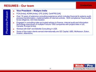 RESUMES - Our team                                                                                   Credentials

                        Vice President – Riskpro India
 Phanindra Prakash

                        FCA [India], ACMA [India], CFE [USA], CertIFRS [UK]
                        Over 16 years of extensive consulting experience which includes financial & systems audit,
                         process transformation, implementation of internal controls, SOX compliance, fraud audits
                         & due diligence, US-India taxation
                        Engaged in consulting roles as trusted advisor to finance, internal audit and information
                         technology executives of multiple Fortune 1000 companies with project sites in US,
                         Canada, Europe & Asia
                        Worked with E&Y and Deloitte Consulting in USA
                        Some of the major clients served internationally are GE Capital, UBS, McKesson, Eaton,
                         Imation, Albertsons,




                                                                31
 