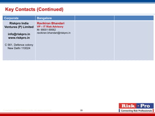 Key Contacts (Continued)
 Corporate                           Bangalore
    Riskpro India                    Ravikiran Bhandari
 Ventures (P) Limited                VP – IT Risk Advisory
                                     M- 99001 69562
                                     ravikiran.bhandari@riskpro.in
     info@riskpro.in
     www.riskpro.in

 C 561, Defence colony
   New Delhi 110024




Copyright- © 2012 Riskpro ,India .All rights reserved.               35
 