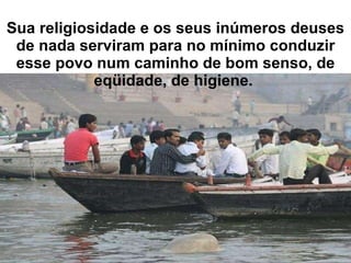 Sua religiosidade e os seus inúmeros deuses de nada serviram para no mínimo conduzir esse povo num caminho de bom senso, de eqüidade, de higiene.  