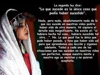 La segunda ley dice:
"Lo que sucede es la única cosa que
podía haber sucedido".
Nada, pero nada, absolutamente nada de lo
que nos sucede en nuestras vidas podría
haber sido de otra manera. Ni siquiera el
detalle más insignificante. No existe el: "si
hubiera hecho tal cosa...hubiera sucedido tal
otra...". No. Lo que pasó fue lo único que
pudo haber pasado, y tuvo que haber sido así
para que aprendamos esa lección y sigamos
adelante. Todas y cada una de las
situaciones que nos suceden en nuestras vidas
son perfectas, aunque nuestra mente y
nuestro ego se resistan y no quieran
aceptarlo.
 