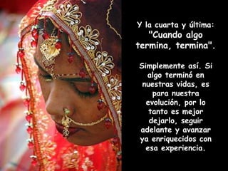 Y la cuarta y última:
"Cuando algo
termina, termina".
Simplemente así. Si
algo terminó en
nuestras vidas, es
para nuestra
evolución, por lo
tanto es mejor
dejarlo, seguir
adelante y avanzar
ya enriquecidos con
esa experiencia.
 