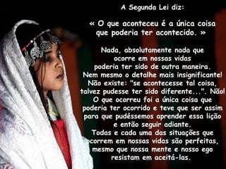A Segunda Lei diz:

  « O que aconteceu é a única coisa
    que poderia ter acontecido. »

       Nada, absolutamente nada que
           ocorre em nossas vidas
     poderia ter sido de outra maneira.
 Nem mesmo o detalhe mais insignificante!
  Não existe: "se acontecesse tal coisa,
talvez pudesse ter sido diferente...". Não!
    O que ocorreu foi a única coisa que
 poderia ter ocorrido e teve que ser assim
 para que pudéssemos aprender essa lição
           e então seguir adiante.
    Todas e cada uma das situações que
  ocorrem em nossas vidas são perfeitas,
    mesmo que nossa mente e nosso ego
          resistam em aceitá-las.
 