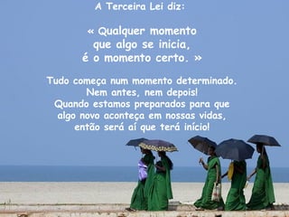 A Terceira Lei diz:

       « Qualquer momento
        que algo se inicia,
      é o momento certo. »

Tudo começa num momento determinado.
        Nem antes, nem depois!
 Quando estamos preparados para que
  algo novo aconteça em nossas vidas,
      então será aí que terá início!
 