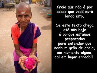 Creio que não é por
 acaso que você está
      lendo isto.

 Se este texto chega
     até nós hoje
  é porque estamos
      preparados
  para entender que
nenhum grão de areia,
 em momento algum,
cai em lugar errado!!!
 