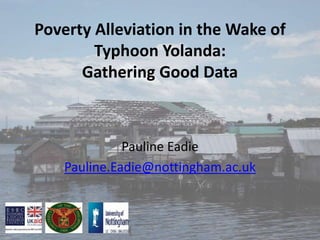 Poverty Alleviation in the Wake of
Typhoon Yolanda:
Gathering Good Data
Pauline Eadie
Pauline.Eadie@nottingham.ac.uk
 