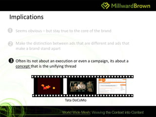 Implications
   Seems obvious – but stay true to the core of the brand


   Make the distinction between ads that are different and ads that
    make a brand stand apart


 Often its not about an execution or even a campaign, its about a
    concept that is the unifying thread




                                Tata DoCoMo
 