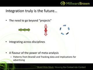 Integration truly is the future…

• The need to go beyond “projects”




• Integrating across disciplines


• A flavour of the power of meta-analysis
   – Patterns from BrandZ and Tracking data and implications for
     advertising
 