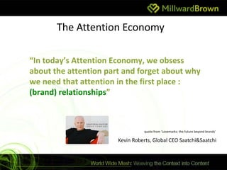 The Attention Economy

“In today’s Attention Economy, we obsess
about the attention part and forget about why
we need that attention in the first place :
(brand) relationships”



                                 quote from ‘Lovemarks: the future beyond brands’

                       Kevin Roberts, Global CEO Saatchi&Saatchi
 