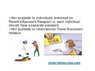 Not available to individuals endorsed on
Parent’s/Spouse’s Passport i.e. each individual
should have a separate passport.
Not available to International Travel Document
Holders.
www.indiae-visa.com
 