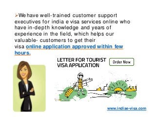We have well-trained customer support
executives for india e visa services online who
have in-depth knowledge and years of
experience in the field, which helps our
valuable- customers to get their
visa online application approved within few
hours.
www.indiae-visa.com
 