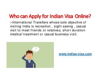 International Travellers whose sole objective of
visiting India is recreation , sight seeing , casual
visit to meet friends or relatives, short duration
medical treatment or casual business visit.
www.indiae-visa.com
Who can Apply for Indian Visa Online?
 