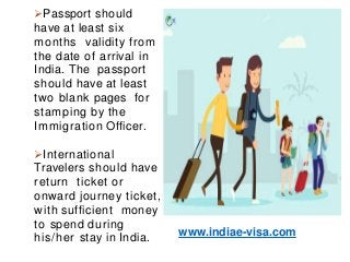 Passport should
have at least six
months validity from
the date of arrival in
India. The passport
should have at least
two blank pages for
stamping by the
Immigration Officer.
International
Travelers should have
return ticket or
onward journey ticket,
with sufficient money
to spend during
his/her stay in India.
www.indiae-visa.com
 