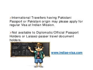 International Travellers having Pakistani
Passport or Pakistani origin may please apply for
regular Visa at Indian Mission.
Not available to Diplomatic/Official Passport
Holders or Laissez-passer travel document
holders.
www.indiae-visa.com
 
