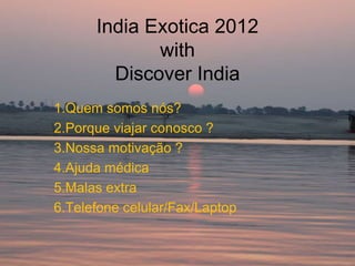 India Exotica 2012
             with
        Discover India
1.Quem somos nós?
2.Porque viajar conosco ?
3.Nossa motivação ?
4.Ajuda médica
5.Malas extra
6.Telefone celular/Fax/Laptop
 